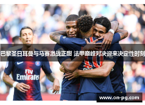 巴黎圣日耳曼与马赛激战正酣 法甲巅峰对决迎来决定性时刻