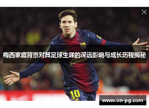 梅西家庭背景对其足球生涯的深远影响与成长历程揭秘