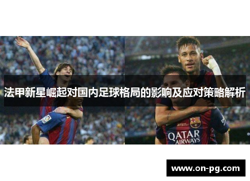 法甲新星崛起对国内足球格局的影响及应对策略解析