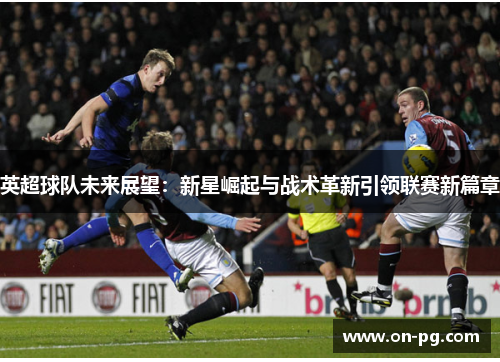 英超球队未来展望：新星崛起与战术革新引领联赛新篇章