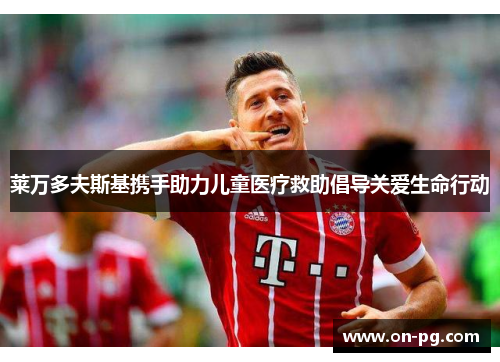 莱万多夫斯基携手助力儿童医疗救助倡导关爱生命行动