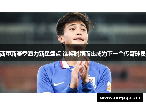 西甲新赛季潜力新星盘点 谁将脱颖而出成为下一个传奇球员