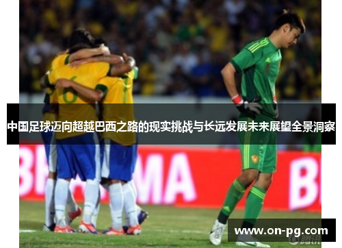 中国足球迈向超越巴西之路的现实挑战与长远发展未来展望全景洞察