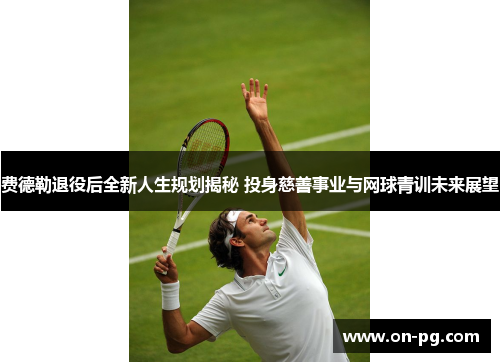 费德勒退役后全新人生规划揭秘 投身慈善事业与网球青训未来展望