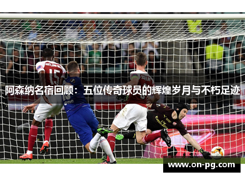 阿森纳名宿回顾：五位传奇球员的辉煌岁月与不朽足迹