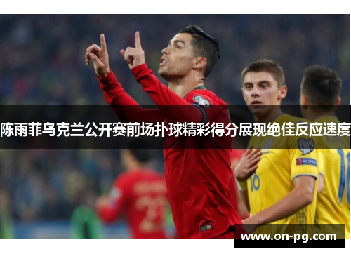 陈雨菲乌克兰公开赛前场扑球精彩得分展现绝佳反应速度