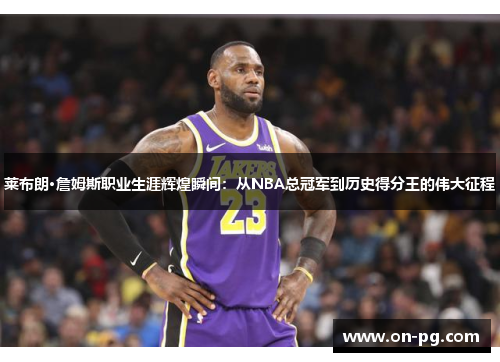 莱布朗·詹姆斯职业生涯辉煌瞬间：从NBA总冠军到历史得分王的伟大征程