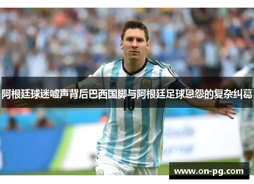 阿根廷球迷嘘声背后巴西国脚与阿根廷足球恩怨的复杂纠葛