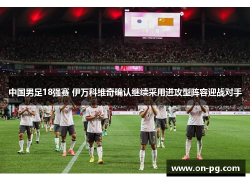 中国男足18强赛 伊万科维奇确认继续采用进攻型阵容迎战对手