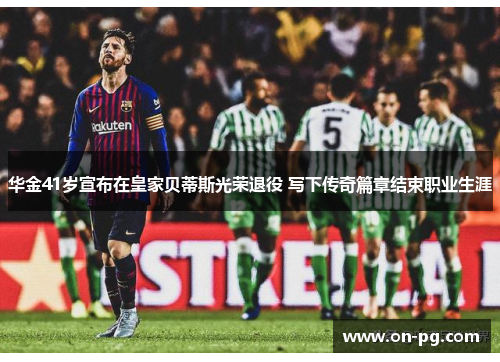 华金41岁宣布在皇家贝蒂斯光荣退役 写下传奇篇章结束职业生涯
